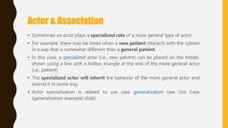 Actor & Association
• Sometimes an actor plays a specialized role of a more general type of actor.
• For example, there may be times when a new patient interacts with the system
in a way that is somewhat different than a general patient.
• In this case, a specialized actor (i.e., new patient) can be placed on the model,
shown using a line with a hollow triangle at the end of the more general actor
(i.e., patient).
• The specialized actor will inherit the behavior of the more general actor and
extend it in some way.
• Actor specialization is related to use case generalization (see Use Case
(generalization example) slide)
 
