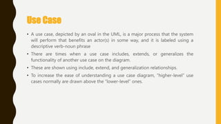 Use Case
• A use case, depicted by an oval in the UML, is a major process that the system
will perform that benefits an actor(s) in some way, and it is labeled using a
descriptive verb-noun phrase
• There are times when a use case includes, extends, or generalizes the
functionality of another use case on the diagram.
• These are shown using include, extend, and generalization relationships.
• To increase the ease of understanding a use case diagram, ―higher-level‖ use
cases normally are drawn above the ―lower-level‖ ones.
 
