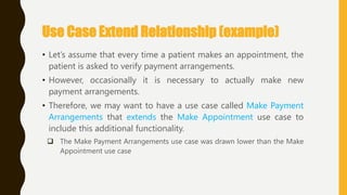 Use Case Extend Relationship (example)
• Let‘s assume that every time a patient makes an appointment, the
patient is asked to verify payment arrangements.
• However, occasionally it is necessary to actually make new
payment arrangements.
• Therefore, we may want to have a use case called Make Payment
Arrangements that extends the Make Appointment use case to
include this additional functionality.
 The Make Payment Arrangements use case was drawn lower than the Make
Appointment use case
 