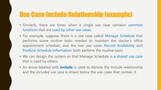 Use Case Include Relationship (example)
• Similarly, there are times when a single use case contains common
functions that are used by other use cases.
• For example, suppose there is a use case called Manage Schedule that
performs some routine tasks needed to maintain the doctor‘s office
appointment schedule, and the two use cases Record Availability and
Produce Schedule Information both perform the routine tasks
• We can design the system so that Manage Schedule is a shared use case
that is used by others.
• An arrow labeled with include is used to denote the include relationship
and the included use case is drawn below the use cases that contain it.
 