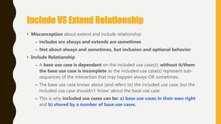 Include VS Extend Relationship
• Misconception about extend and include relationship
– includes are always and extends are sometimes
– Not about always and sometimes, but inclusion and optional behavior
• Include Relationship
– A base use case is dependent on the included use case(s); without it/them
the base use case is incomplete as the included use case(s) represent sub-
sequences of the interaction that may happen always OR sometimes.
– The base use case knows about (and refers to) the included use case, but the
included use case shouldn‘t ‗know‘ about the base use case.
– This is why included use cases can be: a) base use cases in their own right
and b) shared by a number of base use cases.
 