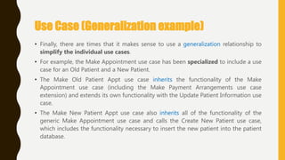 Use Case (Generalization example)
• Finally, there are times that it makes sense to use a generalization relationship to
simplify the individual use cases.
• For example, the Make Appointment use case has been specialized to include a use
case for an Old Patient and a New Patient.
• The Make Old Patient Appt use case inherits the functionality of the Make
Appointment use case (including the Make Payment Arrangements use case
extension) and extends its own functionality with the Update Patient Information use
case.
• The Make New Patient Appt use case also inherits all of the functionality of the
generic Make Appointment use case and calls the Create New Patient use case,
which includes the functionality necessary to insert the new patient into the patient
database.
 