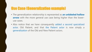 Use Case (Generalization example)
• The generalization relationship is represented as an unlabeled hollow
arrow with the more general use case being higher than the lower-
use cases.
• Also notice that we have consequently added a second specialized
actor, Old Patient, and that the Patient actor is now simply a
generalization of the Old and New Patient actors.
 