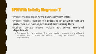 • Process models depict how a business system works
• Process models illustrate the processes or activities that are
performed and how objects (data) move among them.
• Business process models typically cut across functional
departments
– For example, the creation of a new product involves many different
activities that combine the efforts of many employees in many
departments)
BPM With Activity Diagrams (1)
 