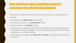 Best practices when modeling business
processes from Martin Schedlbauer
• Be realistic  imposible to identify everything, everything is not equally important
• Be agile
• All modeling is a collaborative/social activity
• Do not use a CASE tool, use whiteboards instead
• Should be done in an iterative manner
• Stay focused on a specific process, if tasks associated with other business processes
are identified, simply record them on a to-do list thing and get back to the business
process you are currently modeling
• A business process model is an abstraction of reality, you should not include every
minor task.
 