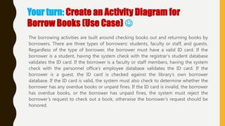 Your turn: Create an Activity Diagram for
Borrow Books (Use Case) 
The borrowing activities are built around checking books out and returning books by
borrowers. There are three types of borrowers: students, faculty or staff, and guests.
Regardless of the type of borrower, the borrower must have a valid ID card. If the
borrower is a student, having the system check with the registrar‘s student database
validates the ID card. If the borrower is a faculty or staff members, having the system
check with the personnel office‘s employee database validates the ID card. If the
borrower is a guest, the ID card is checked against the library‘s own borrower
database. If the ID card is valid, the system must also check to determine whether the
borrower has any overdue books or unpaid fines. If the ID card is invalid, the borrower
has overdue books, or the borrower has unpaid fines, the system must reject the
borrower‘s request to check out a book, otherwise the borrower‘s request should be
honored.
 