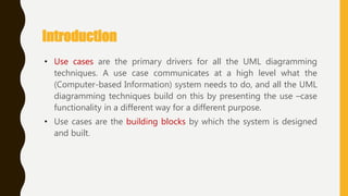 Introduction
• Use cases are the primary drivers for all the UML diagramming
techniques. A use case communicates at a high level what the
(Computer-based Information) system needs to do, and all the UML
diagramming techniques build on this by presenting the use –case
functionality in a different way for a different purpose.
• Use cases are the building blocks by which the system is designed
and built.
 