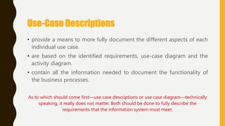 Use-Case Descriptions
• provide a means to more fully document the different aspects of each
individual use case.
• are based on the identified requirements, use-case diagram and the
activity diagram.
• contain all the information needed to document the functionality of
the business processes.
As to which should come first—use case descriptions or use case diagram—technically
speaking, it really does not matter. Both should be done to fully describe the
requirements that the information system must meet.
 