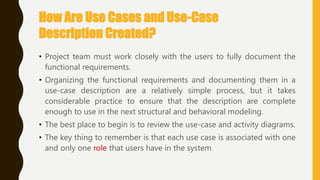 How Are Use Cases and Use-Case
Description Created?
• Project team must work closely with the users to fully document the
functional requirements.
• Organizing the functional requirements and documenting them in a
use-case description are a relatively simple process, but it takes
considerable practice to ensure that the description are complete
enough to use in the next structural and behavioral modeling.
• The best place to begin is to review the use-case and activity diagrams.
• The key thing to remember is that each use case is associated with one
and only one role that users have in the system
 