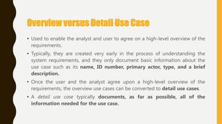 Overview versus Detail Use Case
• Used to enable the analyst and user to agree on a high-level overview of the
requirements.
• Typically, they are created very early in the process of understanding the
system requirements, and they only document basic information about the
use case such as its name, ID number, primary actor, type, and a brief
description.
• Once the user and the analyst agree upon a high-level overview of the
requirements, the overview use cases can be converted to detail use cases.
• A detail use case typically documents, as far as possible, all of the
information needed for the use case.
 