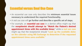 Essential versus Real Use Case
• An esssential use case only describes the minimum essential issues
necessary to understand the required functionality.
• A real use case will go further and describe a specific set of steps.
• For example, an essential use case in a dentist office might say that
the receptionist should attempt to “Match the Patient’s desired
appointment times with the available times,” while a real use case
might say that the receptionist should ―Look up the available dates
on the calendar using MS Exchange to determine if the requested
appointment times were available.”
 