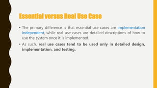 Essential versus Real Use Case
• The primary difference is that essential use cases are implementation
independent, while real use cases are detailed descriptions of how to
use the system once it is implemented.
• As such, real use cases tend to be used only in detailed design,
implementation, and testing.
 