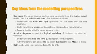 Key Ideas from the modelling perspectives
• Use cases (Use cases diagram and use case description) are the logical model
used to describe to basic functions of an information system
– Understand the rules and style guidelines for use cases and use case
diagrams.
– Understand the process used to create use cases and use case diagrams.
– Become familiar with the use of use case points
• Activity diagrams support the logical modeling of business processes and
workflows
– Understand the rules and style guidelines for activity diagrams
– Activity diagrams can be used to represent Business Process Model of the IS
• Both can be used to describe As-Is and To-Be of IS
 