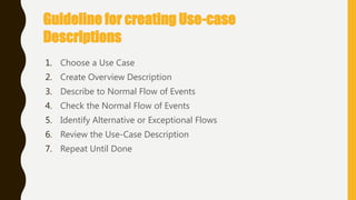 Guideline for creating Use-case
Descriptions
1. Choose a Use Case
2. Create Overview Description
3. Describe to Normal Flow of Events
4. Check the Normal Flow of Events
5. Identify Alternative or Exceptional Flows
6. Review the Use-Case Description
7. Repeat Until Done
 