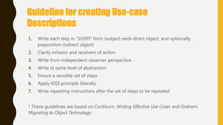 Guideline for creating Use-case
Descriptions
1. Write each step in ―SVDPI‖ form (subject-verb-direct object, and optionally,
preposition-indirect object)
2. Clarify initiator and receivers of action
3. Write from independent observer perspective
4. Write at same level of abstraction
5. Ensure a sensible set of steps
6. Apply KISS principle liberally
7. Write repeating instructions after the set of steps to be repeated
1 These guidelines are based on Cockburn, Writing Effective Use Cases and Graham,
Migrating to Object Technology
 