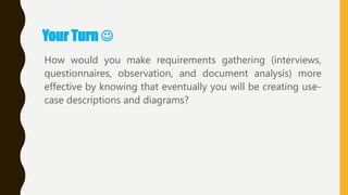 Your Turn 
How would you make requirements gathering (interviews,
questionnaires, observation, and document analysis) more
effective by knowing that eventually you will be creating use-
case descriptions and diagrams?
 