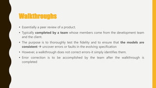 Walkthroughs
• Essentially a peer review of a product.
• Typically completed by a team whose members come from the development team
and the client.
• The purpose is to thoroughly test the fidelity and to ensure that the models are
consistent  uncover errors or faults in the evolving specification
• However, a walkthrough does not correct errors-it simply identifies them.
• Error correction is to be accomplished by the team after the walkthrough is
completed
 