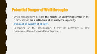 Potential Danger of Walkthroughs
• When management decides the results of uncovering errors in the
representation are a reflection of an analyst’s capability.
• This must be avoided at all costs.
• Depending on the organization, it may be necessary to omit
management from the walkthrough process.
 
