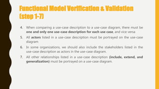 4. When comparing a use-case description to a use-case diagram, there must be
one and only one use-case description for each use case, and vice versa
5. All actors listed in a use-case description must be portrayed on the use-case
diagram
6. In some organizations, we should also include the stakeholders listed in the
use-case description as actors in the use-case diagram.
7. All other relationships listed in a use-case description (include, extend, and
generalization) must be portrayed on a use-case diagram.
Functional Model Verification & Validation
(step 1-7)
 