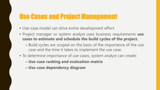 • Use-case model can drive entire development effort.
• Project manager or system analyst uses business requirements use
cases to estimate and schedule the build cycles of the project.
– Build cycles are scoped on the basis of the importance of the use
case and the time it takes to implement the use case.
• To determine importance of use cases, system analyst can create:
– Use-case ranking and evaluation matrix
– Use-case dependency diagram
Use Cases and Project Management
 