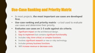 • In most projects, the most important use cases are developed
first.
• Use-case ranking and priority matrix – a tool used to evaluate
use cases and determine their priority.
• Evaluates use cases on 1-5 scale against six criteria.
1. Significant impact on the architectural design.
2. Easy to implement but contains significant functionality.
3. Includes risky, time-critical, or complex functions.
4. Involves significant research or new or risky technology.
5. Includes primary business functions.
6. Will increase revenue or decrease costs.
Use-Case Ranking and Priority Matrix
 
