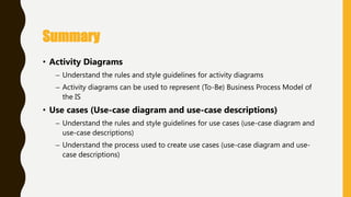 • Activity Diagrams
– Understand the rules and style guidelines for activity diagrams
– Activity diagrams can be used to represent (To-Be) Business Process Model of
the IS
• Use cases (Use-case diagram and use-case descriptions)
– Understand the rules and style guidelines for use cases (use-case diagram and
use-case descriptions)
– Understand the process used to create use cases (use-case diagram and use-
case descriptions)
Summary
 
