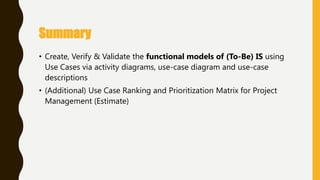 • Create, Verify & Validate the functional models of (To-Be) IS using
Use Cases via activity diagrams, use-case diagram and use-case
descriptions
• (Additional) Use Case Ranking and Prioritization Matrix for Project
Management (Estimate)
Summary
 