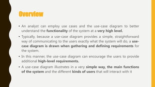 Overview
• An analyst can employ use cases and the use-case diagram to better
understand the functionality of the system at a very high level.
• Typically, because a use-case diagram provides a simple, straightforward
way of communicating to the users exactly what the system will do, a use-
case diagram is drawn when gathering and defining requirements for
the system.
• In this manner, the use-case diagram can encourage the users to provide
additional high-level requirements.
• A use-case diagram illustrates in a very simple way, the main functions
of the system and the different kinds of users that will interact with it
 