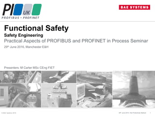 Functional Safety
Safety Engineering
Practical Aspects of PROFIBUS and PROFINET in Process Seminar
29th June 2015 / Not Protectively Marked 1
29th June 2016, Manchester E&H
Presenters: M Carter MSc CEng FIET
© BAE Systems 2016
 