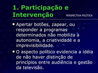 1. Participação e Intervenção Apertar botões, zapear, ou responder a programas determinados não mobiliza a autonomia, a criatividade e a imprevisibilidade.  O aspecto político evidencia a idéia de não haver distinção de princípios entre audiência e gestão da televisão. PERSPECTIVA POLÍTICA 
