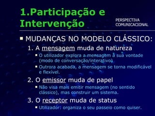 1.Participação e Intervenção MUDANÇAS NO MODELO CLÁSSICO: 1. A  mensagem  muda de natureza O utilizador explora a mensagem à sua vontade (modo de conversação/interativo) Outrora acabada, a mensagem se torna modificável e flexível. 2. O  emissor  muda de papel Não visa mais emitir mensagem (no sentido clássico), mas construir um sistema. 3. O  receptor  muda de status Utilizador: organiza o seu passeio como quiser. PERSPECTIVA  COMUNICACIONAL 