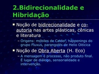 2.Bidirecionalidade e Hibridação Noção de  bidirecionalidade  e  co-autoria  nas artes plásticas, cênicas e literatura Origens: móbiles de Calder, happenings do grupo Fluxus, parangolés de Helio Oiticica Noção de  Obra Aberta  (H. Eco) A mensagem é processo, não produto final. É lugar de diálogo, sensorialidade e intervenção. 