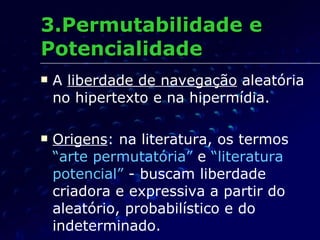 3.Permutabilidade e Potencialidade A  liberdade de navegação  aleatória no hipertexto e na hipermídia. Origens : na literatura, os termos  “arte permutatória”  e  “literatura potencial”  - buscam liberdade criadora e expressiva a partir do aleatório, probabilístico e do indeterminado. 