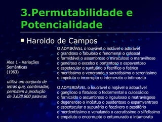 3.Permutabilidade e Potencialidade Haroldo de Campos O ADMIRÁVEL o louvável o notável o adorável o grandioso o fabuloso o fenomenal o colossal o formidável o assombroso o miraculoso o maravilhoso o generoso o excelso o portentoso o espaventoso o espetacular o suntuário o feerífico o feérico o meritíssimo o venerando o sacratíssimo o sereníssimo o impoluto o incorrupto o intemerato o intimorato O ADMERDÁVEL o loucrável o nojável o adourável o ganglioso o flatuloso o fedormental o culossádico o fornicaldo o ascumbroso o irgaulosso o matravisgoso o degeneroso o incéstuo o pusdentoso o espamventroso o espertacular o supurário o feezívero o pestifério o merdentíssimo o venalando o cacratíssimo o silfelíssimo o empaluto o encornupto o entumurado o intumorato Alea 1 - Variações  Semânticas (1963) utiliza um conjunto de  letras que, combinadas,  permitem a produção  de 3.628.800 palavras   