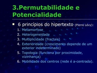 3.Permutabilidade e Potencialidade 6 princípios do hipertexto  (Pierre Lévy): Metamorfose Heterogeneidade Multiplicidade (fractais) Exterioridade (crescimento depende de um exterior indeterminado) Topologia (funciona por proximidade, vizinhança) Mobilidade dos centros (rede é a-centrada). 