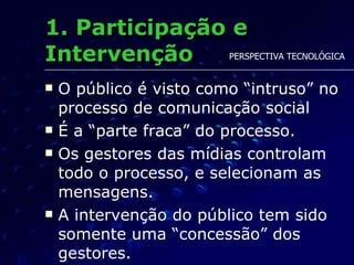 1. Participação e Intervenção O público é visto como “intruso” no processo de comunicação social É a “parte fraca” do processo. Os gestores das mídias controlam todo o processo, e selecionam as mensagens. A intervenção do público tem sido somente uma “concessão” dos gestores.  PERSPECTIVA TECNOLÓGICA 