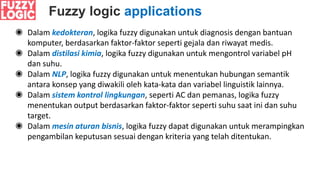 Fuzzy logic applications
◉ Dalam kedokteran, logika fuzzy digunakan untuk diagnosis dengan bantuan
komputer, berdasarkan faktor-faktor seperti gejala dan riwayat medis.
◉ Dalam distilasi kimia, logika fuzzy digunakan untuk mengontrol variabel pH
dan suhu.
◉ Dalam NLP, logika fuzzy digunakan untuk menentukan hubungan semantik
antara konsep yang diwakili oleh kata-kata dan variabel linguistik lainnya.
◉ Dalam sistem kontrol lingkungan, seperti AC dan pemanas, logika fuzzy
menentukan output berdasarkan faktor-faktor seperti suhu saat ini dan suhu
target.
◉ Dalam mesin aturan bisnis, logika fuzzy dapat digunakan untuk merampingkan
pengambilan keputusan sesuai dengan kriteria yang telah ditentukan.
 