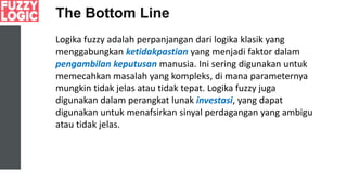 The Bottom Line
Logika fuzzy adalah perpanjangan dari logika klasik yang
menggabungkan ketidakpastian yang menjadi faktor dalam
pengambilan keputusan manusia. Ini sering digunakan untuk
memecahkan masalah yang kompleks, di mana parameternya
mungkin tidak jelas atau tidak tepat. Logika fuzzy juga
digunakan dalam perangkat lunak investasi, yang dapat
digunakan untuk menafsirkan sinyal perdagangan yang ambigu
atau tidak jelas.
 