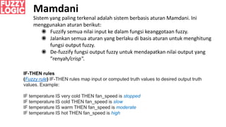 Sistem yang paling terkenal adalah sistem berbasis aturan Mamdani. Ini
menggunakan aturan berikut:
◉ Fuzzify semua nilai input ke dalam fungsi keanggotaan fuzzy.
◉ Jalankan semua aturan yang berlaku di basis aturan untuk menghitung
fungsi output fuzzy.
◉ De-fuzzify fungsi output fuzzy untuk mendapatkan nilai output yang
”renyah/crisp".
Mamdani
IF-THEN rules
(Fuzzy rule) IF-THEN rules map input or computed truth values to desired output truth
values. Example:
IF temperature IS very cold THEN fan_speed is stopped
IF temperature IS cold THEN fan_speed is slow
IF temperature IS warm THEN fan_speed is moderate
IF temperature IS hot THEN fan_speed is high
 