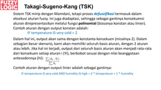 Takagi-Sugeno-Kang (TSK)
Sistem TSK mirip dengan Mamdani, tetapi proses defuzzifikasi termasuk dalam
eksekusi aturan fuzzy. Ini juga diadaptasi, sehingga sebagai gantinya konsekuensi
aturan direpresentasikan melalui fungsi polinomial (biasanya konstan atau linier).
Contoh aturan dengan output konstan adalah:
IF temperature IS very cold = 2
Dalam hal ini, output akan sama dengan konstanta konsekuen (misalnya 2). Dalam
sebagian besar skenario, kami akan memiliki seluruh basis aturan, dengan 2 aturan
atau lebih. Jika hal ini terjadi, output dari seluruh basis aturan akan menjadi rata-rata
dari konsekuen setiap aturan i (Yi), berbobot sesuai dengan nilai keanggotaan
antesedennya (hi):
Contoh aturan dengan output linier adalah sebagai gantinya:
IF temperature IS very cold AND humidity IS high = 2 * temperature + 1 * humidity
 