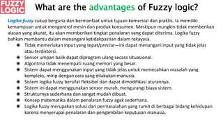 What are the advantages of Fuzzy logic?
Logika fuzzy cukup berguna dan bermanfaat untuk tujuan komersial dan praktis. Ia memiliki
kemampuan untuk mengontrol mesin dan produk konsumen. Meskipun mungkin tidak memberikan
alasan yang akurat, itu akan memberikan tingkat penalaran yang dapat diterima. Logika fuzzy
bahkan membantu dalam menangani ketidakpastian dalam rekayasa.
◉ Tidak memerlukan input yang tepat/precise—ini dapat menangani input yang tidak jelas
atau terdistorsi.
◉ Sensor umpan balik dapat diprogram ulang secara situasional.
◉ Algoritma tidak menempati ruang memori yang besar.
◉ Sistem dapat menggunakan input yang tidak jelas untuk memecahkan masalah yang
kompleks, mirip dengan cara yang dilakukan manusia.
◉ Sistem logika fuzzy bersifat fleksibel dan dapat dimodifikasi aturannya.
◉ Sistem ini dapat menggunakan sensor murah, mengurangi biaya sistem.
◉ Strukturnya sederhana dan sangat mudah dibuat.
◉ Konsep matematika dalam penalaran fuzzy agak sederhana.
◉ Logika fuzzy merupakan solusi dari permasalahan yang rumit di berbagai bidang kehidupan
karena menyerupai penalaran dan pengambilan keputusan manusia.
 