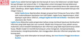 Logika fuzzy adalah bentuk logika bernilai banyak di mana nilai kebenaran variabel dapat
berupa bilangan real antara 0 dan 1. Ini digunakan untuk menangani konsep kebenaran
parsial, di mana nilai kebenaran dapat berkisar antara sepenuhnya benar dan sepenuhnya
salah. Sebaliknya, dalam logika Boolean, nilai kebenaran variabel hanya boleh berupa nilai
integer 0 atau 1.
Istilah logika fuzzy diperkenalkan dengan proposal teori himpunan fuzzy tahun 1965
oleh matematikawan Azerbaijan Iran Lotfi Zadeh. Logika fuzzy, bagaimanapun, telah
dipelajari sejak tahun 1920-an, sebagai logika bernilai tak terbatas—terutama oleh
ukasiewicz dan Tarski.
Logika fuzzy didasarkan pada pengamatan bahwa orang membuat keputusan berdasarkan
informasi yang tidak tepat dan non-numerik. Model atau himpunan fuzzy adalah sarana
matematis untuk mewakili ketidakjelasan dan informasi yang tidak tepat (karenanya istilah
fuzzy). Model-model ini memiliki kemampuan untuk mengenali, merepresentasikan,
memanipulasi, menginterpretasikan, dan menggunakan data dan informasi yang kabur dan
kurang pasti.
Logika fuzzy telah diterapkan ke banyak bidang, dari teori kontrol hingga kecerdasan
buatan.
 
