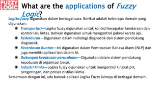What are the applications of Fuzzy
Logic?
Logika fuzzy digunakan dalam berbagai cara. Berikut adalah beberapa domain yang
digunakan:
◉ Transportasi—Logika fuzzy digunakan untuk kontrol kecepatan kendaraan dan
kontrol lalu lintas. Bahkan digunakan untuk mengontrol jadwal kereta api.
◉ Kedokteran—Digunakan dalam radiologi diagnostik dan sistem pendukung
diagnostik.
◉ Kecerdasan Buatan—Ini digunakan dalam Pemrosesan Bahasa Alami (NLP) dan
juga memiliki aplikasi lain dalam AI.
◉ Dukungan keputusan perusahaan—Digunakan dalam sistem pendukung
keputusan di organisasi besar.
◉ Industri kimia—Logika fuzzy digunakan untuk mengontrol tingkat pH,
pengeringan, dan proses distilasi kimia.
Bersamaan dengan ini, ada banyak aplikasi Logika Fuzzy lainnya di berbagai domain.
 