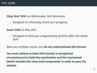 Class Test (10%) on Wednesday 14th December.
• Designed to informally check your progress.
Exam (40%) in May 2017.
• Desig...
