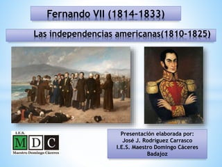 Fernando VII (1814-1833)
Presentación elaborada por:
José J. Rodríguez Carrasco
I.E.S. Maestro Domingo Cáceres
Badajoz
Las independencias americanas(1810-1825)
 