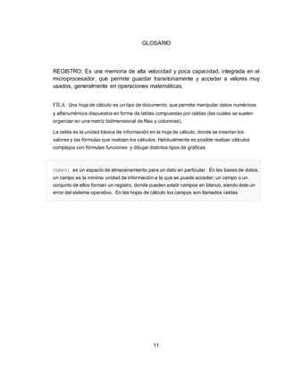 11
GLOSARIO
REGISTRO: Es una memoria de alta velocidad y poca capacidad, integrada en el
microprocesador, que permite guardar transitoriamente y acceder a valores muy
usados, generalmente en operaciones matemáticas.
FILA: Una hoja de cálculo es un tipo de documento, que permite manipular datos numéricos
y alfanuméricos dispuestos en forma de tablas compuestas por celdas (las cuales se suelen
organizar en una matriz bidimensional de filas y columnas).
La celda es la unidad básica de información en la hoja de cálculo, donde se insertan los
valores y las fórmulas que realizan los cálculos. Habitualmente es posible realizar cálculos
complejos con fórmulas funciones y dibujar distintos tipos de gráficas.
CAMPO: es un espacio de almacenamiento para un dato en particular. En las bases de datos,
un campo es la mínima unidad de información a la que se puede acceder; un campo o un
conjunto de ellos forman un registro, donde pueden existir campos en blanco, siendo éste un
error del sistema operativo. En las hojas de cálculo los campos son llamados celdas
 