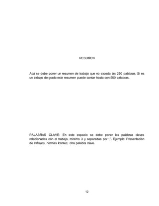 12
RESUMEN
Acá se debe poner un resumen de trabajo que no exceda las 250 palabras. Si es
un trabajo de grado este resumen puede contar hasta con 500 palabras.
PALABRAS CLAVE: En este espacio se debe poner las palabras claves
relacionadas con el trabajo, mínimo 3 y separadas por “,”. Ejemplo: Presentación
de trabajos, normas Icontec, otra palabra clave.
 