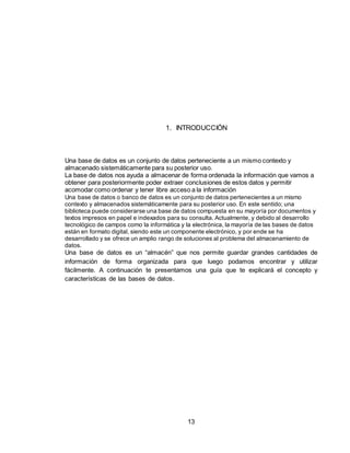 13
1. INTRODUCCIÓN
Una base de datos es un conjunto de datos perteneciente a un mismo contexto y
almacenado sistemáticamente para su posterior uso.
La base de datos nos ayuda a almacenar de forma ordenada la información que vamos a
obtener para posteriormente poder extraer conclusiones de estos datos y permitir
acomodar como ordenar y tener libre acceso a la información
Una base de datos o banco de datos es un conjunto de datos pertenecientes a un mismo
contexto y almacenados sistemáticamente para su posterior uso. En este sentido; una
biblioteca puede considerarse una base de datos compuesta en su mayoría por documentos y
textos impresos en papel e indexados para su consulta. Actualmente, y debido al desarrollo
tecnológico de campos como la informática y la electrónica, la mayoría de las bases de datos
están en formato digital, siendo este un componente electrónico, y por ende se ha
desarrollado y se ofrece un amplio rango de soluciones al problema del almacenamiento de
datos.
Una base de datos es un “almacén” que nos permite guardar grandes cantidades de
información de forma organizada para que luego podamos encontrar y utilizar
fácilmente. A continuación te presentamos una guía que te explicará el concepto y
características de las bases de datos.
 