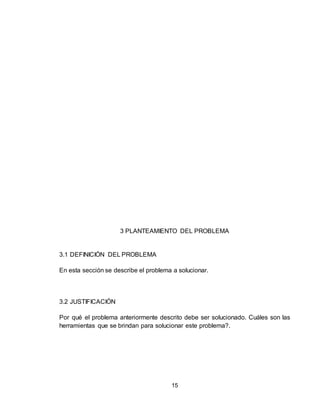 15
3 PLANTEAMIENTO DEL PROBLEMA
3.1 DEFINICIÓN DEL PROBLEMA
En esta sección se describe el problema a solucionar.
3.2 JUSTIFICACIÓN
Por qué el problema anteriormente descrito debe ser solucionado. Cuáles son las
herramientas que se brindan para solucionar este problema?.
 