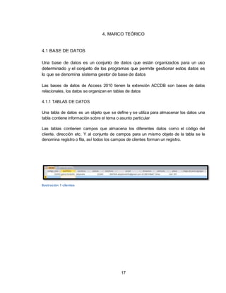 17
4. MARCO TEÓRICO
4.1 BASE DE DATOS
Una base de datos es un conjunto de datos que están organizados para un uso
determinado y el conjunto de los programas que permite gestionar estos datos es
lo que se denomina sistema gestor de base de datos
Las bases de datos de Access 2010 tienen la extensión ACCDB son bases de datos
relacionales, los datos se organizan en tablas de datos
4.1.1 TABLAS DE DATOS
Una tabla de datos es un objeto que se define y se utiliza para almacenar los datos una
tabla contiene información sobre el tema o asunto particular
Las tablas contienen campos que almacena los diferentes datos como el código del
cliente, dirección etc. Y al conjunto de campos para un mismo objeto de la tabla se le
denomina registro o fila, así todos los campos de clientes forman un registro.
Ilustración 1 clientes
 